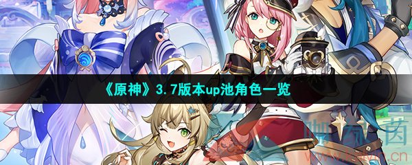 原神3.7版本復刻角色有哪些-原神3.7up角色有哪些-3.7版本up池角色一覽